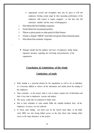 37
 Appropriate reward and recognition must also be given to Off role
employees (Setting certain target & then measuring performance of the
employees with respect to targets assigned) so that they also feel
motivated, satisfied and the sense of belongingness .
1. Give them the free holiday coupons.
2. Invite them for occasional parties.
3. Throw a pizza party or cake party in their honor.
4. Create a simple “ABCD” card that are given when someone goes
5. Give them free canteen coupons
.
 Manager should take the opinions and views of employees during taking
important decisions regarding the well being and productivity of the
organization.
Conclusion & Limitations of the Study
Limitation of study
 Sales training is a personal element for the organization as well as for an individual
so it becomes difficult to retrieve all the information and details about the training of
the employees.
 Time constraint , as the project study is vast in nature, requires lots of information and
there is less time to implement, execute and analyze.
 The survey could only be conducted in Delhi circle.
 Due to busy schedules or visits outside Delhi, the valuable feedback from all the
employees on survey was not achieved.
 In Aircel, sales training was taken care by the Aircel's head office, so the Delhi
circle HRD was also having limited access on the data about sales training which
serves as the major limitation in this project.
 