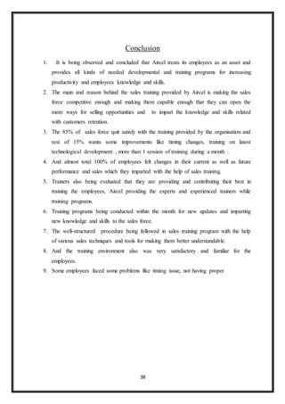 38
Conclusion
1. It is being observed and concluded that Aircel treats its employees as an asset and
provides all kinds of needed developmental and training programs for increasing
productivity and employees knowledge and skills.
2. The main and reason behind the sales training provided by Aircel is making the sales
force competitive enough and making them capable enough that they can open the
more ways for selling opportunities and to impart the knowledge and skills related
with customers retention.
3. The 85% of sales force quit satisfy with the training provided by the organisation and
rest of 15% wants some improvements like timing changes, training on latest
technological development , more than 1 session of training during a month .
4. And almost total 100% of employees felt changes in their current as well as future
performance and sales which they imparted with the help of sales training.
5. Trainers also being evaluated that they are providing and contributing their best in
training the employees, Aircel providing the experts and experienced trainers while
training programs.
6. Training programs being conducted within the month for new updates and imparting
new knowledge and skills to the sales force.
7. The well-structured procedure being followed in sales training program with the help
of various sales techniques and tools for making them better understandable.
8. And the training environment also was very satisfactory and familiar for the
employees.
9. Some employees faced some problems like timing issue, not having proper
 