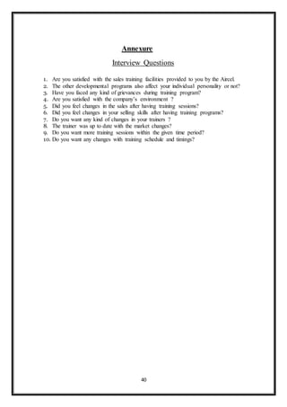 40
Annexure
Interview Questions
1. Are you satisfied with the sales training facilities provided to you by the Aircel.
2. The other developmental programs also affect your individual personality or not?
3. Have you faced any kind of grievances during training program?
4. Are you satisfied with the company’s environment ?
5. Did you feel changes in the sales after having training sessions?
6. Did you feel changes in your selling skills after having training programs?
7. Do you want any kind of changes in your trainers ?
8. The trainer was up to date with the market changes?
9. Do you want more training sessions within the given time period?
10. Do you want any changes with training schedule and timings?
 
