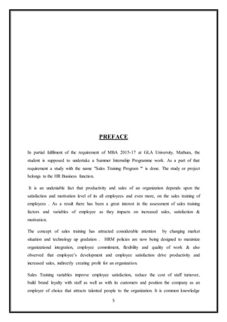 5
PREFACE
In partial fulfilment of the requirement of MBA 2015-17 at GLA University, Mathura, the
student is supposed to undertake a Summer Internship Programme work. As a part of that
requirement a study with the name "Sales Training Program " is done. The study or project
belongs to the HR Business function.
It is an undeniable fact that productivity and sales of an organization depends upon the
satisfaction and motivation level of its all employees and even more, on the sales training of
employees . As a result there has been a great interest in the assessment of sales training
factors and variables of employee as they impacts on increased sales, satisfaction &
motivation.
The concept of sales training has attracted considerable attention by changing market
situation and technology up gradation . HRM policies are now being designed to maximize
organizational integration, employee commitment, flexibility and quality of work & also
observed that employee’s development and employee satisfaction drive productivity and
increased sales, indirectly creating profit for an organization.
Sales Training variables improve employee satisfaction, reduce the cost of staff turnover,
build brand loyalty with staff as well as with its customers and position the company as an
employer of choice that attracts talented people to the organization. It is common knowledge
 