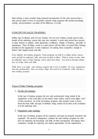 7
Sales training is sales essential being prepared and important for the sales success,when a
sales person stands in front of a potential customer being prepared with product knowledge
,pricing and presentation can make all the difference in world.
CONCEPT OF SALES TRAINING:
Selling may be ultimate goal of every business but not every business people good at sales,
despite all the marketing courses they may have attended. A good sales person have possess
so many features as attitude, smart appearance, confidence, insights of business, and skills of
negotiations. These all things comes in a sales person with the effect of a good Sales Training
provided by the organization to their employees for making them competitive enough to
achieve their targeted goals and sales.
Every industry has training programs .Some programs are held in a college lecture classes,
some are held in conference halls and some are held in offices. When it comes to sales, there
are unlimited types of sales trainings and to select from those. You need to develop entirely
new set of tips, tricks and skills.
While there is no single sales training program that is best or suitable for every organization
and sales professionals, there are various things that need to be considered while selecting a
sales training program.
Types of Sales Training program:
1. On the job training:
In this type of training program the new sales professionals being trained in the
organization at the work place by the trained senior trainers and by some higher level
of sales executives .In on the job training programs sales peoples comes to know
about the basic skills and type of attributes being carried out by them at the workplace
or at the marketing time.
2. Organized sales training:
In this type of training program all the sequences and steps are properly structured and
organized. The top level management conducts the sales training programs for sales
force for imparting the knowledge and skills for their development and making them
competitive enough for exploring new market apportunities for the organisations.
 