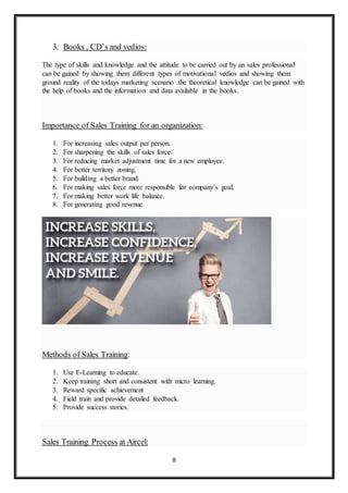 8
3. Books , CD’s and vedios:
The type of skills and knowledge and the attitude to be carried out by an sales professional
can be gained by showing them different types of motivational vedios and showing them
ground reality of the todays marketing scenario .the theoretical knowledge can be gained with
the help of books and the information and data available in the books.
Importance of Sales Training for an organization:
1. For increasing sales output per person.
2. For sharpening the skills of sales force.
3. For reducing market adjustment time for a new employee.
4. For better territory zoning.
5. For building a better brand.
6. For making sales force more responsible for company’s goal.
7. For making better work life balance.
8. For generating good revenue
Methods of Sales Training:
1. Use E-Learning to educate.
2. Keep training short and consistent with micro learning.
3. Reward specific achievement
4. Field train and provide detailed feedback.
5. Provide success stories.
Sales Training Process at Aircel:
 