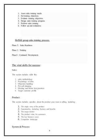 9
1. Asses sales training needs.
2. Set training objectives.
3. Evaluate training objectives.
4. Design sales training program.
5. Perform sales training.
6. Follow up and evaluation.
Hoffeld group sales training process.
Phase 1. Sales Readiness
Phase 2. Training.
Phase3. Continued Development.
The vital skills for success:
Sales:
This section includes skills like:
1. sales methodology
2. Psychology of sales
3. Objection handling
4. Pre-call planning
5. Meeting and Demo best practices
6. Target customer profile
Product:
This section includes specifics about the product your team is selling, including:
1. The origin story of the product
2. Functionality, including features and benefits
3. The target market
4. The product value for customers
5. The key business cases
6. Competitor landscape
System & Process:
 