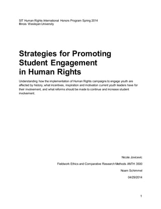 1
SIT Human Rights International Honors Program Spring 2014
Illinois Wesleyan University
Strategies for Promoting
Student Engagement
in Human Rights
Understanding how the implementation of Human Rights campaigns to engage youth are
affected by history, what incentives, inspiration and motivation current youth leaders have for
their involvement, and what reforms should be made to continue and increase student
involvement.
Nicole Jovicevic
Fieldwork Ethics and Comparative Research Methods ANTH 3500
Noam Schimmel
04/29/2014
 