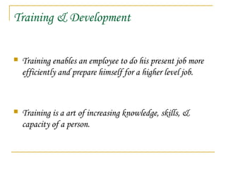 Training & Development
 Training enables an employee to do his present job more
efficiently and prepare himself for a higher level job.
 Training is a art of increasing knowledge, skills, &
capacity of a person.
 