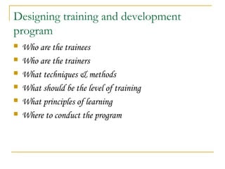 Designing training and development
program
 Who are the trainees
 Who are the trainers
 What techniques & methods
 What should be the level of training
 What principles of learning
 Where to conduct the program
 