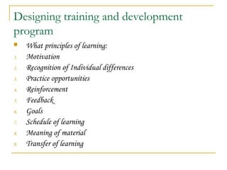 Designing training and development
program
 What principles of learning:
1. Motivation
2. Recognition of Individual differences
3. Practice opportunities
4. Reinforcement
5. Feedback
6. Goals
7. Schedule of learning
8. Meaning of material
9. Transfer of learning
 
