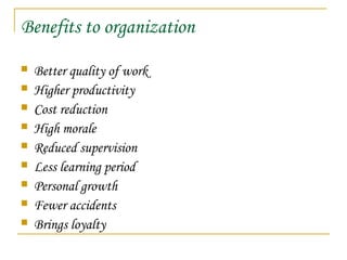Benefits to organization
 Better quality of work
 Higher productivity
 Cost reduction
 High morale
 Reduced supervision
 Less learning period
 Personal growth
 Fewer accidents
 Brings loyalty
 