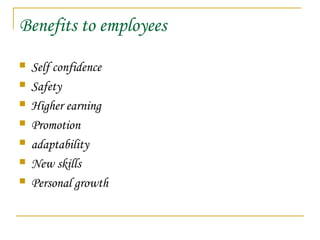 Benefits to employees
 Self confidence
 Safety
 Higher earning
 Promotion
 adaptability
 New skills
 Personal growth
 