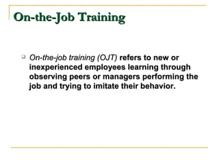 On-the-Job TrainingOn-the-Job Training
 On-the-job training (OJT)On-the-job training (OJT) refers to new orrefers to new or
inexperienced employees learning throughinexperienced employees learning through
observing peers or managers performing theobserving peers or managers performing the
job and trying to imitate their behavior.job and trying to imitate their behavior.
 