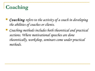 Coaching
 Coaching refers to the activity of a coach in developing
the abilities of coaches or clients.
 Coaching methods includes both theoretical and practical
sections. Where motivational speeches are done
theoretically, workshop, seminars come under practical
methods.
 