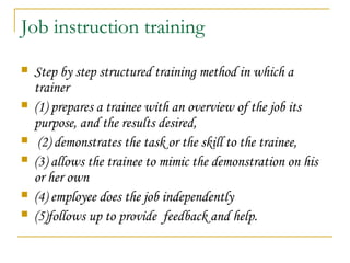 Job instruction training
 Step by step structured training method in which a
trainer
 (1) prepares a trainee with an overview of the job its
purpose, and the results desired,
 (2) demonstrates the task or the skill to the trainee,
 (3) allows the trainee to mimic the demonstration on his
or her own
 (4) employee does the job independently
 (5)follows up to provide feedback and help.
 