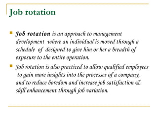 Job rotation
 Job rotation is an approach to management
development where an individual is moved through a
schedule of designed to give him or her a breadth of
exposure to the entire operation.
 Job rotation is also practiced to allow qualified employees
to gain more insights into the processes of a company,
and to reduce boredom and increase job satisfaction &
skill enhancement through job variation.
 