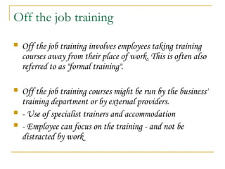 Off the job training
 Off the job training involves employees taking training
courses away from their place of work. This is often also
referred to as "formal training".
 Off the job training courses might be run by the business'
training department or by external providers.
 - Use of specialist trainers and accommodation
 - Employee can focus on the training - and not be
distracted by work 
 