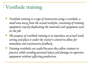 Vestibule training
 Vestibule training is a type of instruction using a vestibule, a
small area away from the actual worksite, consisting of training
equipment exactly duplicating the materials and equipment used
on the job.
 The purpose of vestibule training is to reproduce an actual work
setting and place it under the trainer's control to allow for
immediate and constructive feedback.
 Training vestibules are useful because they allow trainees to
practice while avoiding personal injury and damage to expensive
equipment without affecting production.
 