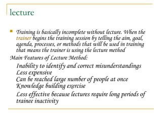lecture
 Training is basically incomplete without lecture. When the
trainer begins the training session by telling the aim, goal,
agenda, processes, or methods that will be used in training
that means the trainer is using the lecture method
Main Features of Lecture Method:
Inability to identify and correct misunderstandings
Less expensive
Can be reached large number of people at once
Knowledge building exercise
Less effective because lectures require long periods of
trainee inactivity
 