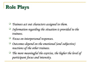 Role PlaysRole Plays
 Trainees act out characters assigned to them.Trainees act out characters assigned to them.
 Information regarding the situation is provided to theInformation regarding the situation is provided to the
trainees.trainees.
 Focus on interpersonal responses.Focus on interpersonal responses.
 Outcomes depend on the emotional (and subjective)Outcomes depend on the emotional (and subjective)
reactions of the other trainees.reactions of the other trainees.
 The more meaningful the exercise, the higher the level ofThe more meaningful the exercise, the higher the level of
participant focus and intensity.participant focus and intensity.
 
