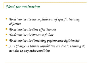 Need for evaluation
 To determine the accomplishment of specific training
objective
 To determine the Cost effectiveness
 To determine the Program failure
 To determine the Correcting performance deficiencies
 Any Change in trainee capabilities are due to training &
not due to any other condition
 