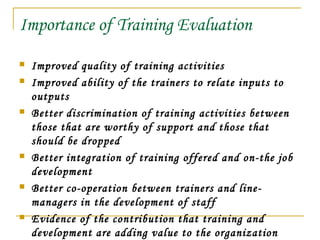 Importance of Training Evaluation
 Improved quality of training activities
 Improved ability of the trainers to relate inputs to
outputs
 Better discrimination of training activities between
those that are worthy of support and those that
should be dropped
 Better integration of training offered and on-the job
development
 Better co-operation between trainers and line-
managers in the development of staff
 Evidence of the contribution that training and
development are adding value to the organization
 