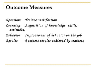 Outcome MeasuresOutcome Measures
Reactions Trainee satisfaction
Learning Acquisition of knowledge, skills,
attitudes,
Behavior Improvement of behavior on the job
Results Business results achieved by trainees
 