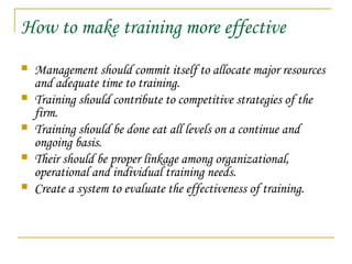 How to make training more effective
 Management should commit itself to allocate major resources
and adequate time to training.
 Training should contribute to competitive strategies of the
firm.
 Training should be done eat all levels on a continue and
ongoing basis.
 Their should be proper linkage among organizational,
operational and individual training needs.
 Create a system to evaluate the effectiveness of training.
 