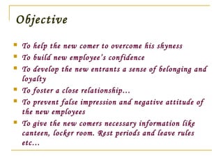 Objective
 To help the new comer to overcome his shyness
 To build new employee’s confidence
 To develop the new entrants a sense of belonging and
loyalty
 To foster a close relationship…
 To prevent false impression and negative attitude of
the new employees
 To give the new comers necessary information like
canteen, locker room. Rest periods and leave rules
etc…
 