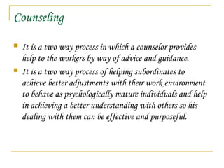 Counseling
 It is a two way process in which a counselor provides
help to the workers by way of advice and guidance.
 It is a two way process of helping subordinates to
achieve better adjustments with their work environment
to behave as psychologically mature individuals and help
in achieving a better understanding with others so his
dealing with them can be effective and purposeful.
 
