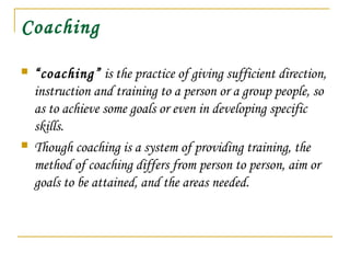 Coaching
 “coaching” is the practice of giving sufficient direction,
instruction and training to a person or a group people, so
as to achieve some goals or even in developing specific
skills.
 Though coaching is a system of providing training, the
method of coaching differs from person to person, aim or
goals to be attained, and the areas needed.
 