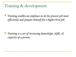 Training & development
 Training enables an employee to do his present job more
efficiently and prepare himself for a higher level job.
 Training is a art of increasing knowledge, skills, &
capacity of a person.
 