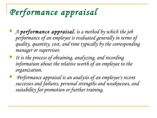 Performance appraisal
 A performance appraisal, is a method by which the job
performance of an employee is evaluated generally in terms of
quality, quantity, cost, and time typically by the corresponding
manager or supervisor.
 It is the process of obtaining, analyzing, and recording
information about the relative worth of an employee to the
organization.
 Performance appraisal is an analysis of an employee's recent
successes and failures, personal strengths and weaknesses, and
suitability for promotion or further training.
 