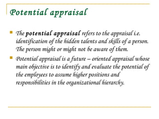 Potential appraisal
 The potential appraisal refers to the appraisal i.e.
identification of the hidden talents and skills of a person.
The person might or might not be aware of them.
 Potential appraisal is a future – oriented appraisal whose
main objective is to identify and evaluate the potential of
the employees to assume higher positions and
responsibilities in the organizational hierarchy.
 