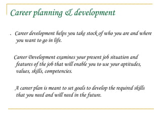Career planning & development
. Career development helps you take stock of who you are and where
you want to go in life.
Career Development examines your present job situation and
features of the job that will enable you to use your aptitudes,
values, skills, competencies.
A career plan is meant to set goals to develop the required skills
that you need and will need in the future.
 