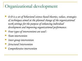 Organizational development
 O.D is a set of behavioral science based theories, values, strategies
& techniques aimed at the planned change of the organizational
work settings for the purpose of enhancing individual
development and improving organizational performance.
 Four types of interventions are used :
 Team intervention
 Inter-group intervention
 Structural Intervention
 Comprehensive intervention
 