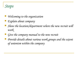 Steps
 Welcoming to the organization
 Explain about company
 Show the location/department where the new recruit will
work
 Give the company manual to the new recruit
 Provide details about various work groups and the extent
of unionism within the company
 
