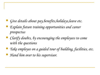 Give details about pay,benefits,holidays,leave etc.
 Explain future training opportunities and career
prospectus
 Clarify doubts, by encouraging the employees to come
with the questions
 Take employee on a guided tour of building, facilities, etc.
 Hand him over to his supervisor.
 