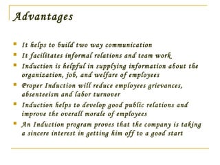 Advantages
 It helps to build two way communication
 It facilitates informal relations and team work
 Induction is helpful in supplying information about the
organization, job, and welfare of employees
 Proper Induction will reduce employees grievances,
absenteeism and labor turnover
 Induction helps to develop good public relations and
improve the overall morale of employees
 An Induction program proves that the company is taking
a sincere interest in getting him off to a good start
 