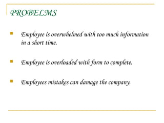 PROBELMS
 Employee is overwhelmed with too much information
in a short time.
 Employee is overloaded with form to complete.
 Employees mistakes can damage the company.
 