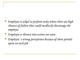 .
 Employee is asked to perform tasks where there are high
chances of failure that could needlessly discourage the
employee.
 Employee is thrown into action too soon.
 Employee ‘s wrong perceptions because of short periods
spent on each job.
 