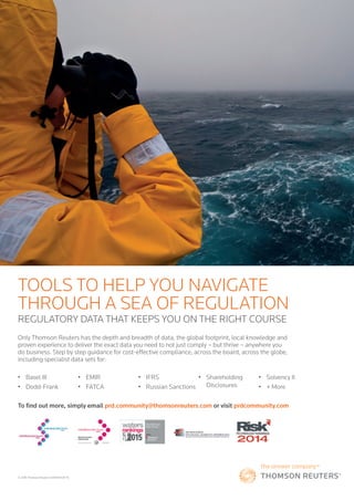 risk.thomsonreuters.com 21
© 2016 Thomson Reuters S035874/06-16
Only Thomson Reuters has the depth and breadth of data, the global footprint, local knowledge and
proven experience to deliver the exact data you need to not just comply – but thrive – anywhere you
do business. Step by step guidance for cost-effective compliance, across the board, across the globe,
including specialist data sets for:
REGULATORY DATA THAT KEEPS YOU ON THE RIGHT COURSE
TOOLS TO HELP YOU NAVIGATE
THROUGH A SEA OF REGULATION
• Basel III
• Dodd-Frank
• EMIR
• FATCA
• IFRS
• Russian Sanctions
• Shareholding
Disclosures
• Solvency II
• + More
To find out more, simply email prd.community@thomsonreuters.com or visit prdcommunity.com
 