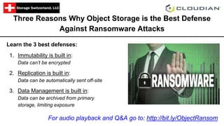 Three Reasons Why Object Storage is the Best Defense
Against Ransomware Attacks
Learn the 3 best defenses:
1. Immutability is built in:
Data can’t be encrypted
2. Replication is built in:
Data can be automatically sent off-site
3. Data Management is built in:
Data can be archived from primary
storage, limiting exposure
For audio playback and Q&A go to: http://bit.ly/ObjectRansom
 