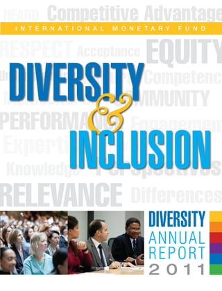 Competitive Advantage
EQUITY
PERFORMANCE
RELEVANCE
Perspectives
Differences
Cultural Competence
Multicultural
Engagement
Awareness
Knowledge
HEARD
COMMUNITY
RESPECTAcceptance
Expertise
Understanding
I N T E R N A T I O N A L M O N E T A R Y F U N D
Diversity
2 0 1 1
Annual
Report
Diversity
&
INCLUSION
 