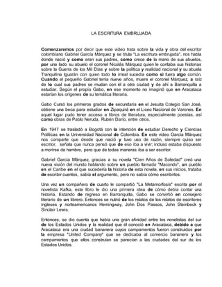 LA ESCRITURA EMBRUJADA 
Comenzaremos por decir que este video trata sobre la vida y obra del escritor 
colombiano Gabriel García Márquez y se titula "La escritura embrujada", nos habla 
donde nació y como eran sus padres, como crece de la mano de sus abuelos, 
por una lado su abuelo el coronel Nicolás Márquez quien le contaba sus historias 
sobre la Guerra de los Mil Días y sobre la política y realidad nacional y su abuela 
Tranquilina Iguarán con quien todo lo irreal sucedía como si fuera algo común. 
Cuando el pequeño Gabriel tenía nueve años, muere el coronel Márquez, a raíz 
de lo cual sus padres se mudan con él a otra ciudad y de ahí a Barranquilla a 
estudiar. Según el propio Gabo, en ese momento no imaginó que en Aracataca 
estarían los orígenes de su temática literaria. 
Gabo Cursó los primeros grados de secundaria en el Jesuita Colegio San José, 
obtiene una beca para estudiar en Zipaquirá en el Liceo Nacional de Varones. En 
aquel lugar pudo tener acceso a libros de literatura, especialmente poesías, así 
como obras de Pablo Neruda, Rubén Darío, entre otros. 
En 1947 se trasladó a Bogotá con la intención de estudiar Derecho y Ciencias 
Políticas en la Universidad Nacional de Colombia. En este video García Márquez 
nos comparte que desde que nació y tuvo uso de razón, siempre quiso ser 
escritor, señala que nunca pensó que de eso iba a vivir; incluso estaba dispuesto 
a morirse de hambre, pero que de todas maneras iba a ser escritor. 
Gabriel García Márquez, gracias a su novela "Cien Años de Soledad" creó una 
nueva visión del mundo hablando sobre un pueblo llamado "Macondo", un pueblo 
en el Caribe en el que sucedería la historia de esta novela, en sus inicios, trataba 
de escribir cuentos, sabía el argumento, pero no sabía cómo escribirlos. 
Una vez un compañero de cuarto le compartió "La Metamorfosis" escrita por el 
novelista Kafka, este libro le dio una primera idea de cómo debía contar una 
historia. Estando de regreso en Barranquilla, Gabo se convirtió en consejero 
literario de un librero. Entonces se nutrió de los relatos de los relatos de escritores 
ingleses y norteamericanos Hemingway, John Dos Passos, John Steinbeck y 
Sinclair Lewis. 
Entonces, se dio cuenta que había una gran afinidad entre los novelistas del sur 
de los Estados Unidos y la realidad que él conoció en Aracataca, debido a que 
Aracataca era una ciudad bananera cuyos campamentos fueron construidos por 
la empresa "United Company" que se dedicaba al comercio bananero y los 
campamentos que ellos construían se parecían a las ciudades del sur de los 
Estados Unidos. 
 