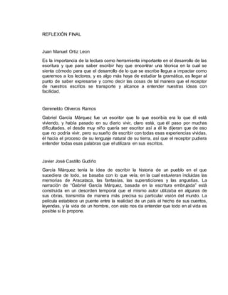 REFLEXIÓN FINAL 
Juan Manuel Ortiz Leon 
Es la importancia de la lectura como herramienta importante en el desarrollo de las 
escritura y que para saber escribir hay que encontrar una técnica en la cual se 
sienta cómodo para que el desarrollo de lo que se escribe llegue a impactar como 
queremos a los lectores, y es algo más haya de estudiar la gramática, es llegar al 
punto de saber expresarse y como decir las cosas de tal manera que el receptor 
de nuestros escritos se transporte y alcance a entender nuestras ideas con 
facilidad. 
Gereneldo Oliveros Ramos 
Gabriel García Márquez fue un escritor que lo que escribía era lo que él está 
viviendo, y había pasado en su diario vivir, claro está, que él paso por muchas 
dificultades, el desde muy niño quería ser escritor así a él le dijeran que de eso 
que no podría vivir, pero su sueño de escribir con todas esas experiencias vividas, 
él hacia el proceso de su lenguaje natural de su tierra, así que el receptor pudiera 
entender todas esas palabras que el utilizara en sus escritos. 
Javier José Castillo Gudiño 
García Márquez tenía la idea de escribir la historia de un pueblo en el que 
sucediera de todo, se basaba con lo que veía, en la cual estuvieran incluidas las 
memorias de Aracataca, las fantasías, las supersticiones y las angustias. La 
narración de “Gabriel García Márquez, basada en la escritura embrujada” está 
construida en un desorden temporal que el mismo autor utilizaba en algunas de 
sus obras, transmitía de manera más precisa su particular visión del mundo. La 
película establece un puente entre la realidad de un país el hecho de sus cuentos, 
leyendas, y la vida de un hombre, con esto nos da entender que todo en al vida es 
posible si lo propone. 
 
