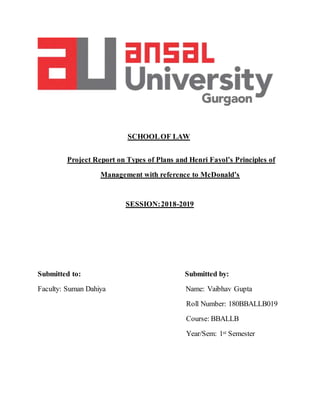 SCHOOLOF LAW
Project Report on Types of Plans and Henri Fayol’s Principles of
Management with reference to McDonald’s
SESSION:2018-2019
Submitted to: Submitted by:
Faculty: Suman Dahiya Name: Vaibhav Gupta
Roll Number: 180BBALLB019
Course: BBALLB
Year/Sem: 1st Semester
 