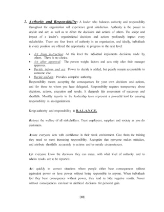 [10]
2. Authority and Responsibility: A leader who balances authority and responsibility
throughout the organization will experience great satisfaction. Authority is the power to
decide and act; as well as to direct the decisions and actions of others. The scope and
impact of a leader’s organizational decisions and actions profoundly impact every
stakeholder. There are four levels of authority in an organization, and ideally, individuals
in every position are offered the opportunity to progress to the next level:
 Act from instruction: At this level the individual implements decisions made by
others. There is no choice.
 Act after approval: The person weighs factors and acts only after their manager
approves.
 Decide, inform and act: Power to decide is added, but people remain accountable to
someone else.
 Decide and act: Provides complete authority.
Responsibility means accepting the consequences for your own decisions and actions,
and for those to whom you have delegated. Responsibility requires transparency about
decisions, actions, execution and results. It demands fair assessment of successes and
shortfalls. Monthly reports to the leadership team represent a powerful tool for ensuring
responsibility in an organization.
Keep authority and responsibility in B.A.L.A.N.C.E.
Balance the welfare of all stakeholders. Treat employees, suppliers and society as you do
customers.
Assure everyone acts with confidence in their work environment. Give them the training
they need to meet increasing responsibility. Recognize that everyone makes mistakes,
and attribute shortfalls accurately to actions and to outside circumstances.
Let everyone know the decisions they can make, with what level of authority, and to
whom results are to be reported.
Act quickly to correct situations where people either bear consequences without
equivalent power or have power without being responsible to anyone. When individuals
feel they bear consequence without power, they tend to hide negative results. Power
without consequences can lead to unethical decisions for personal gain.
 