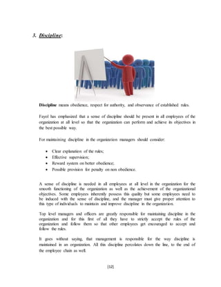 [12]
3. Discipline:
Discipline means obedience, respect for authority, and observance of established rules.
Fayol has emphasized that a sense of discipline should be present in all employees of the
organization at all level so that the organization can perform and achieve its objectives in
the best possible way.
For maintaining discipline in the organization managers should consider:
 Clear explanation of the rules;
 Effective supervision;
 Reward system on better obedience;
 Possible provision for penalty on non obedience.
A sense of discipline is needed in all employees at all level in the organization for the
smooth functioning of the organization as well as the achievement of the organizational
objectives. Some employees inherently possess this quality but some employees need to
be induced with the sense of discipline, and the manager must give proper attention to
this type of individuals to maintain and improve discipline in the organization.
Top level managers and officers are greatly responsible for maintaining discipline in the
organization and for this first of all they have to strictly accept the rules of the
organization and follow them so that other employees get encouraged to accept and
follow the rules.
It goes without saying, that management is responsible for the way discipline is
maintained in an organization. All this discipline percolates down the line, to the end of
the employee chain as well.
 