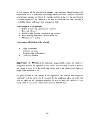 [13]
A best example will be advertisement agencies, who encourage informal meetings and
conversations so as to build better relationships with the customers. However, even these
advertisements agencies are known to maintain discipline in the way the advertisement
executives interacts with the customers or the way they carry out their work. Discipline is
a part of the mission and values of the organization itself.
Positive impacts of this principle:
 Helpful in achieving organizational objectives.
 Improved efficiency.
 Cordial relation between management and employees.
 Better working environment in the organization.
 Minimization of wastage.
Consequences of violation of this principle:
 Height of disorders.
 Confusion and chaos.
 Wastage of time and resources.
 Conflicting situations
Application in McDonald’s: McDonald’s unquestionably, applies this principle of
management because the reputation of McDonald’s and the variety of meals it provides
are enough to prove it. A fast food outlet cannot achieve the position in the hearts of
people which McDonald’s has.
So, good discipline is quite essential in any organization. The interview with manager of
McDonald’s and the survey that I conducted for the employees helped me realise that
there are clear and fair agreements regarding the working hours and criterion for leave
taking, which is an essential attribute of the principle DISCIPLINE.
 