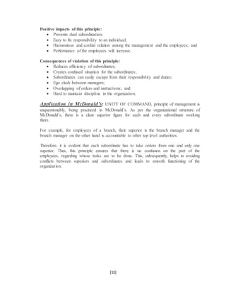 [15]
Positive impacts of this principle:
 Prevents dual subordination;
 Easy to fix responsibility to an individual;
 Harmonious and cordial relation among the management and the employees; and
 Performance of the employees will increase.
Consequences of violation of this principle:
 Reduces efficiency of subordinates;
 Creates confused situation for the subordinates;
 Subordinates can easily escape from their responsibility and duties;
 Ego clash between managers;
 Overlapping of orders and instructions; and
 Hard to maintain discipline in the organization.
Application in McDonald’s: UNITY OF COMMAND, principle of management is
unquestionably, being practiced in McDonald’s. As per the organizational structure of
McDonald’s, there is a clear superior figure for each and every subordinate working
there.
For example, for employees of a branch, their superior is the branch manager and the
branch manager on the other hand is accountable to other top level authorities.
Therefore, it is evident that each subordinate has to take orders from one and only one
superior. Thus, this principle ensures that there is no confusion on the part of the
employees, regarding whose tasks are to be done. This, subsequently, helps in avoiding
conflicts between superiors and subordinates and leads to smooth functioning of the
organization.
 