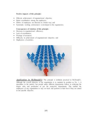 [17]
Positive impacts of this principle:
 Efficient achievement of organizational objective;
 Better coordination among the employees;
 Efforts of employees are directed in a better way; and
 Systematic working environment is developed in the organization.
Consequences of violation of this principle:
 Decrease in organizational efficiency;
 Lack of coordination;
 Wastage of resources;
 Difficulty in achievement of organizational objective; and
 Duplication of activities.
Application in McDonald’s: This principle is definitely practiced in McDonald’s.
Although the overall objective of the organization is to maintain its position as No. 1, it
specializes in the market, but people under different departments believe in achieving the
targets sales and production as per the respective departments. This enables the
employees of any organization to stay on track and perform at their best if they are aimed
at one specific objective.
 