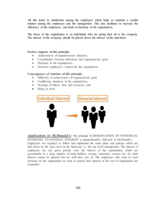 [20]
All this leads to satisfaction among the employees which helps to maintain a cordial
relation among the employees and the management. This also facilitates to increase the
efficiency of the employees, and leads to harmony in the organization.
The focus of the organization is on individuals who are giving their all to the company.
The interest of the company should be placed above the interest of the individual.
Positive impacts of this principle:
 Achievement of organizational objective;
 Coordination between individual and organizational goal;
 Harmony in the organization;
 Increases employee’s respect for the organization.
Consequences of violation of this principle:
 Difficulty in achievement of organizational goal;
 Conflicting situations in the organization;
 Wastage of efforts, time and resources; and
 Delay in work.
Application in McDonald’s: The principle SUBORDINATION OF INDIVIDUAL
INTERESRT TO GENERAL INTEREST is unquestionably followed in McDonald’s.
Employees are required to follow and implement the same plans and policies which are
laid down by the apex level in the hierarchy i.e. the top level management. The interest of
employees are not given priority over the interest of the organization, which are
accountable to a large number of stake-holders, society, customers, owners etc. So, their
interest cannot be ignored but are well take care of. The employees who want to exert
pressure on the organization or want to pursue their interest at the cost of organization are
counseled.
 